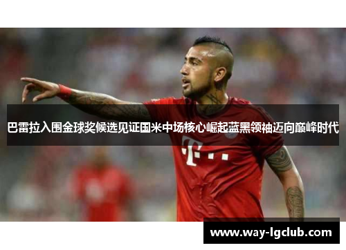巴雷拉入围金球奖候选见证国米中场核心崛起蓝黑领袖迈向巅峰时代