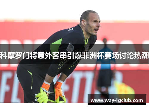 科摩罗门将意外客串引爆非洲杯赛场讨论热潮