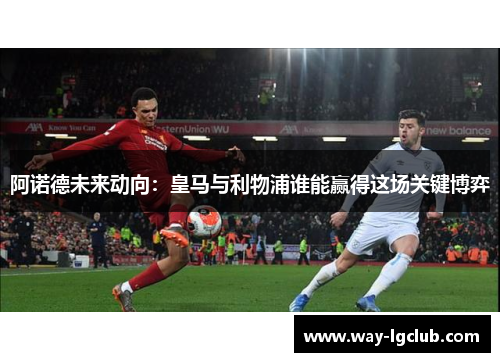 阿诺德未来动向：皇马与利物浦谁能赢得这场关键博弈